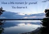 Have a little moment for yourself. You deserve it.