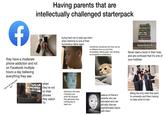 f Having parents that are intellectually challenged starterpack they have a moderate phone addiction and rot on Facebook multiple hours a day believing everything they see "we're all being lied to!!" when they're not on their phones they watch TV trying hard not to side-eye them when listening to one of their horrendous takes again sometimes wondering how they can be so different from you and then immediately feeling guilty over thinking so arrogantly or pretentious Never read a book in their lives and are confused that it's one of your hobbies listening to the same 2 lectures your entire life because they genuinely have nothing else to teach you jealous of friend's parents who are educated and can actually discuss sophisticated topics with them Being the only child that went to university and them having no idea what it's like