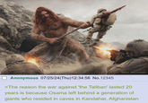 Anonymous 07/25/24(Thu)12:34:56 No.12345 Illustrated by Nate Hallinan >The reason the war against 'the Taliban' lasted 20 years is because Osama left behind a generation of giants who resided in caves in Kandahar, Afghanistan