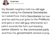 Uncle Sam @muricafuckyeah My Soviet neighbor told me old age keeps eating his General Secretaries so I asked how many Secretaries he has and he said he just goes to the Politburo and gets a new old guy afterwards so I said it sounds like he's just feeding senior citizens to the communist party and then his government started crying.