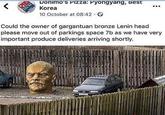 < Donimo's Pizza: Pyongyang, Best Korea 10 October at 08:42 Could the owner of gargantuan bronze Lenin head please move out of parkings space 7b as we have very important produce deliveries arriving shortly. MOCAX