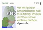 Anonymous 2 days ago 77453750 >have some free time last summer and decide to get my ass off and start lifting 6 times a week >stretch marks everywhere >mild hernia in the abdomen why evne bother