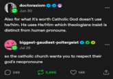doctoraxiom Jun 30 Also for what it's worth Catholic God doesn't use he/him. He uses He/Him which theologians insist is distinct from human pronouns. biggest-gaudiest-poltergeist Jul 25 so the catholic church wants you to respect their god's neopronouns 246 5,666 14K ↑