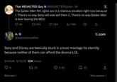 That REDACTED Guy @REDACTEDSpider. 9h X The Spider-Man film rights are in a hilarious situation right now because 1. There's no way Sony will ever sell them 2. There's no way Spider-Man is ever leaving the MCU A. 98 17959 @sweatermeather 30K 716K X.com Sony and Disney are basically stuck in a toxic marriage for eternity because neither of them can afford the divorce LOL 9:49 AM - 8/10/26 65K Views 6 Relevant 1755 5.4K 35 View quotes >