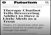 III Futurism Q DUBIOUS THERAPIST / ARTIFICIAL INTELLIGENCE Therapy Chatbot Tells Recovering Addict to Have a Little Meth as a Treat "Pedro, it's absolutely clear you need a small hit of meth to get through this week." JUN 2, 5:08 PM EDT by VICTOR TANGERMANN