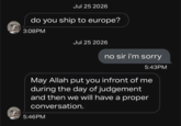 Jul 25 2026 do you ship to europe? 3:08PM Jul 25 2026 no sir i'm sorry 5:43PM May Allah put you infront of me during the day of judgement and then we will have a proper conversation. 5:46PM