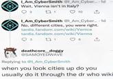 I_AM_CyberSmith @l_Am_Cyber.... 1d Wait, Vienna isn't in Italy? 2 271 10 1 I_AM_CyberSmith @l_Am_Cyber.... 1d No, different cities, you were right. tardis.fandom.com/wiki/Venice tardis.fandom.com/wiki/Vienna 3 271 deathcore_doggy @SAMOYEDWAVE Replying to @I_Am_CyberSmith 8 ↑ when you look cities up do you usually do it through the dr who wiki