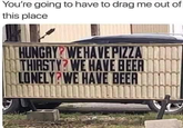 You're going to have to drag me out of this place HUNGRY WE HAVE PIZZA THIRSTY? WE HAVE BEER LONELY WE HAVE BEERT