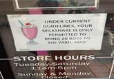 you reach $400) UNDER CURRENT GUIDELINES, YOUR MILKSHAKE IS ONLY PERMITTED TO BRING 20 BOYS TO THE YARD, MAX. STORE HOURS Tuesday-Saturday 11am-5pm Sunday & Monday Closed
