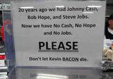 JYS AS 20 years ago we had Johnny Cash, Bob Hope, and Steve Jobs. Now we have No Cash, No Hope and No Jobs. PLEASE Don't let Kevin BACON die. DO Сои 916'