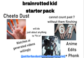 brainrotted kid starter pack Cheeto Dust will do just about anything to "fit in" Watches ai cannot count past 7 without them flinching 67 generated videos willingly Anime Edits (just for fun dont take this serious lol)+ Phonk