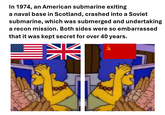 In 1974, an American submarine exiting a naval base in Scotland, crashed into a Soviet submarine, which was submerged and undertaking a recon mission. Both sides were so embarrassed that it was kept secret for over 40 years.