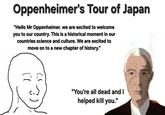 Oppenheimer's Tour of Japan "Hello Mr Oppenheimer. we are excited to welcome you to our country. This is a historical moment in our countries science and culture. We are excited to move on to a new chapter of history." "You're all dead and I helped kill you."