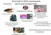 RAMagedon first half of 2026 starterpack nobody can afford a good pc (tech guy perspective) A! everyone is anti-ai "analog tech" comeback (its digital but atleast something somewhat positive, just the ipod prices skyrocketed) 2020 midrange pcs are suddenly like 1000$ for some reason Apple making good value products somehow gaming consoles =nah ts so f----- idek wha to write (except xbox) new XBOX CEO cooking that f------ age verifications everywhere