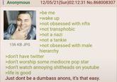 : Anonymous 136 KB JPG 12/05/21(Sun)02:12:31 No.868008307 >be me >wake up >not obsessed with nfts >not transphobic >not a nazi >not a tankie >not obsessed with male hierarchy >don't have twitter >don't worship some mediocre pop star >don't watch annoying s-------- on youtube >life is good Just dont be a dumbass anons, it's that easy.