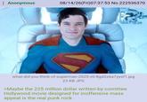 : Anonymous 08/14/26(Fri)07:37:53 No.222536370 what-did-you-think-of-superman-2025-v0-8gd2x6a7yysf1.jpg 23 KB JPG >Maybe the 225 million dollar written-by-comittee Hollywood movie designed for inoffensive mass appeal is the real punk rock