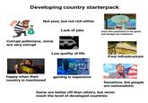 Developing country starterpack Not poor, but not rich either $ Corrupt politicians, some are very corrupt Lack of jobs have the potential to be great but always be mediocre Low quality of life Poor infrastructure happy when their country is mentioned gaming is expensive Somehow, the people are nationalistic Some are better off than others, but never reach the level of developed countries
