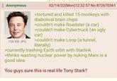 : Anonymous 156 KB JPG 02/14/22(Mon) 12:32:57 No.872670361 >tortured and killed 15 monkeys with diabolical brain chips >couldn't make Roadster (a car) >couldn't make Cybertruck (an ugly car) >couldn't make Loop (a tunnel, literally) >currently trashing Earth orbit with Starlink >thinks wasting nuclear power by nuking Mars is a good idea You guys sure this is real life Tony Stark?