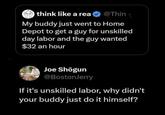 think like a rea⭑@Thin My buddy just went to Home Depot to get a guy for unskilled day labor and the guy wanted $32 an hour Joe Shōgun @BostonJerry If it's unskilled labor, why didn't your buddy just do it himself?