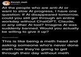 Kavish Jash kavishj611 All the people who are anti-Al or want to slow Al progress, I have one question: If Al disappeared tomorrow, could you still get through an entire workday without ChatGPT, Claude, or any other Al tool? Imagine Al was suddenly banned. Would you actually be willing to give it up? @pyrameadhead This is like being a meth head and asking someone who's never done meth how they're going to get through their day without meth