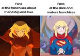 Fans of the franchises about friendship and love Fans of the dark and mature franchises