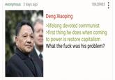 Anonymous 3 days ago Deng Xiaoping 18628485 >lifelong devoted communist >first thing he does when coming to power is restore capitalism What the f--- was his problem?