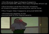 >the Bronze Age Collapse happens around 1200 BC after the Sea Peoples show up >The Exodus and the Dorian invasion of Greece happen around the same time >The Trojan War happens around 1200 BC >Philistines appear to be connected to the Mycenaeans