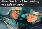 How the blunt be calling me after work