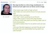 Anonymous 767715027 78.1 KB JPG 43 min. ago My step brother is a fat cringy neckbeard, i'm bored as f--- right now so heres some cringe. >Few years ago, both in high school >We make our own anime forum to f--- around with >We get a few members >One "girl" starts posting on our forum >Says shes super in love with step brother >In forum chat, they both are having cyber sex in front of everyone >He didn't realize that i'm an admin and can see IP's >He was literally logging in as both the girl and himself and was essentially having cyber sex with himself