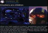 r/Helldivers Q u/wquestionaskrr Crushers are children When you fight against crushers, sometimes you can hea them crying or laughing like a child. This combined with one of their attacks (the temper tantrum slams) made me convinced that these are children. These Squids are truly the most vile faction in the game.