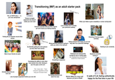 Transitioning (MtF) as an adult starter pack (w-- is this image???) "Oh, so THAT'S why I..." is your new catchphrase Trying to navigate paperwork that doesn't realize you even exist Feeling like an imposter around other women Most of your friends are queer Either your libido is gone completely or comes roaring back Someone casually treats you like a regular girl and it leaves you feeling amazing Lots of clothes don't consider your particular anatomy Dreaming of having surgery someday Telling someone how happy you are and Literally me btw Being paranoid someone is going to they take it as a personal challenge clock you while in the restroom Accidentally getting the same glasses as every other trans woman. Everything is expensive Fetishized and subsequently insulted by men on dating apps. Also: Realizing that you should probably shouldn't be on Grindr anymore Dysphoria randomly kicking in Needing to pee constantly Actually liking how you look now Developing the ability to clock other trans women from orbit. Vowing to use it for good, not for evil. "He- I mean she!..." from everyone regardless of how long you've known them. Lots of people suspected it before you even did This feeling whenever you watch the news I KNOW WHO YOU ARE Weirdos DMing you creepy stuff whenever you post on Reddit In spite of it all, feeling authentically happy for the first time in your life