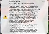 ! Severe Alert Issued by the UK Government There is a very high risk of Jacobitism nationally. Residents, landowners and visitors should not undertake any activity that could encourage rebellion or undermine the settled order, including toasting the Pretender, circulating seditious pamphlets, harbouring disaffected persons, or displaying the white rose. Even a small expression of disloyalty can rapidly develop into a major rising, placing lives, homes, businesses and the Protestant Succession itself at risk. Remain steadfast in your allegiance to His Majesty and the Protestant Succession as by law established. Follow official updates and report any signs of sedition or Jacobite activity immediately by calling 999. Search gov.uk/alerts for more information. now