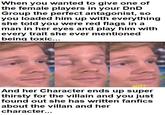 When you wanted to give one of the female players in your DnD Group the perfect antagonist, so you loaded him up with everything she told you were red flags in a man in her eyes and play him with every trait she ever mentioned being toxic... imgflip.com WUT? And her Character ends up super thirsty for the villain and you just found out she has written fanfics about the villan and her character...