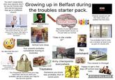 You don't understand why your parents won't let you be friends with this one kid because they go to a different church. Growing up in Belfast during Nice English girl joins your class, she loves horses but you can't I come to her house. (Her dad is a solider and she lives in the barracks) the troubles starter pack. Marathon Helium dubbed Gerry Adams neuroimagingmanaging stresses diagnosed neurons anxiety disorders health emotional problems atypical central nervous system Connitiv emotions set therapeutic systems symptoms occurring factors insurncient sociologied perspectives advanced Mage Sensory sychological lagnosi Swap behavioural problems depression in psychological personality mental disorder premyon #mental health dopamine drugs inclusions glinie: philosophies effective cumtemauul well-being social moved expression tests Copebral degenerative disorder sur movements wellness Majority of your generation has mental health issues, so it's just seen as normal. "Cats in the cradle Jp♪" AZAR TABAN TAZAN BBC NEWS Parents would turn off the news when you walked into the room. No idea that this isn't normal. School tuck shop Your parents probably considered moving to Australia. ACCIDENT BLACK SPOT CAUTION CHILDREN No comment You probably had to jump out a window at least once as part of a bomb drill. Adults always very concerned for seemingly no reason. You frequently had to have your bag searched, and as an adult you probably still go to empty your bag for the security guards. Traybakes Army checkpoints everywhere. Someone you know was probably shot at some point. The caravan in Donegal Happy to get a few days off school due t riots. PIC COLLAGE