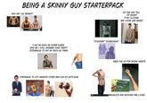 BEING A SKINNY GUY STARTERPACK WHY AM I SO SKINNY? NO ONE CAN TELL I'M SKINNY IF MY CLOTHES ARE LOOSE AND BAGGY "I EAT AS MUCH AS OTHER DUDES, WHY AM I STILL SKINNIER THAN THEM?" (STRUGGLES TO EAT AS MUCH AS THEM) STRUGGLES TO LIFT WEIGHTS OTHER MEN CAN DO WITH EASE PAIN BIGSTOCK BIGSTOCK "STICKMAN" "SCARECROW" BNGSTUCK BESTICK MADE FUN OF FOR SKINNY WRISTS BRACELETS AND WATCHES ARE LOOSE