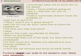 Anonymous 8 KB JPG 07/06/21(Tue)18:58:16 No.858512914 >roommate asks me to drive him to his dealer >sure, I have nothing going on >get in, start the car, put on seatbelt >notice roommate doesn't have his seatbelt on >ask him to put it on >"Why? Aren't you a good driver?" >tell him it's my car and I want him to have his seatbelt on >"lol f--- you man just drive" >okay >get on the road, accelerate to 40mph >slam on the brakes >roommate flies out of his seat, his face hits the windshield >oh s---, sorry bro. Maybe you should put your f------ seatbelt on >he does >I turn the car around and drive us back home F------ faggat can walk to his dealer's now. Wear your seatbelts.
