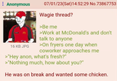 : Anonymous 16 KB JPG 07/01/23(Sat) 14:52:29 No.73867753 Wagie thread? >Be me >Work at McDonald's and don't talk to anyone >On fryers one day when coworker approaches me >"Hey anon, what's fresh?" >"Nothing much, how about you?" He was on break and wanted some chicken.