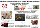 Working as an extra on movies and TV shows starter pack 9 12 11 1 10 2 8 7 5 6 seeing fellow extras on a new project who you've worked with before waiting on set for 11 hours only to film for 5 minutes waking up at an ungodly hour to get to set on time the dining bus your friends getting all the tea on who the rude and nice celebrities are trying to act nonchalant. when you see a famous actor on set PHOTOGRAPHY PROHIBITED watching the movie when it comes out and seeing yourself as a tiny blurry figure in the background being given tape to cover your phone camera so that you don't take any pictures there's always one cool millennial on the film crew who everyone likes the director either takes 5 hours to film a 2 minute scene or has half the movie done by lunchtime seeing the call time for the next day is 3am and rethinking your life choices