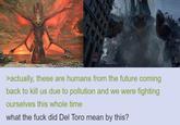消火栓 S2008 >actually, these are humans from the future coming back to kill us due to pollution and we were fighting ourselves this whole time what the f--- did Del Toro mean by this? 【校]