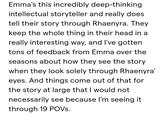 Emma's this incredibly deep-thinking intellectual storyteller and really does tell their story through Rhaenyra. They keep the whole thing in their head in a really interesting way, and I've gotten tons of feedback from Emma over the seasons about how they see the story when they look solely through Rhaenyra' eyes. And things come out of that for the story at large that I would not necessarily see because I'm seeing it through 19 POVS.