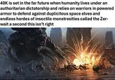 40K is set in the far future when humanity lives under an authoritarian dictatorship and relies on warriors in powered armor to defend against duplicitous space elves and endless hordes of insectile monstrosities called the Zer- wait a second this isn't right