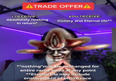 ATRADE OFFER A i receive: you receive: Absolutely nothing In return* Victory and Eternal life** *"nothing"may be exchanged for entire races souls at any point **Eternal life may include enslavement of entire race