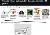 This is why I believed in Creationism for 15 years. How my Christian school taught me evolution: POOF! POOF! T T "Evolution says that you came from an amoeba. Do YOU think you came from an amoeba? No." GONE! "Then the amoeba somehow became another species! How can an amoeba become a dinosaur?" "And then after the dinosaurs magically disappeared, monkeys like this chimpanzee suddenly appeared." [SIC] "Which became a big ape! How often do you see monkeys becoming gorillas? NEVER!" GONE! "And then apparently humans were stupid and ate poop for 100,000 years! How can a human be born from an APE?" HUH? "And then, according to evolution, we magically became smart and learned to write and stuff. Do you see how rediculous this THEORY is??" When I discovered Wikipedia: Oh.