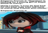Emperor Francis II: "Napoleon is looking for a young girl of Royal blood to marry." Marie Louise: "I sure do feel bad for the poor lady who will have to marry that French anti-Christ." Emperor Francis II: