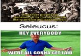 Alexander pissing his generals off by forcing them to marry Persian and Saka women: Seleucus: HEY EVERYBODY WE'RE ALL GONNA GET LAID