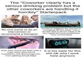 The "Coworker clearly has a serious drinking problem but the other coworkers are handling it horribly" Starterpack No one wants to do an intervention or recommend a therapist Someone suggests we "put him in a longboat till he's sober" (not a terrible idea to let him sleep it off but maybe let's find somewhere more comfortable) Then they shave his belly with a rusty razor (this act of humiliation will discourage him from getting actual help) AM D 16 AUG 05:59 It is too early for this s--- idk why I work here anymore