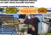 Various Worlds highest places An Obi-Wan Kenobi standee I really need that lottery win. श्रमेण सर्वम साध्यम HIMANK SNOUT WORLD'S HIGHEST BATTLE FIELD ALT-12188 FT 99 4062-66MTR 753 TF 491RMPL 54 RCC Month GOLDEN STATE Tab Year Tab HIMANKA BRO WELCOMES YOU TO WORLD'S TALLEST HIGHEST MOTORABLE PASS THERMOMETER MISSION-CALIFORNIA.com IN THE WORLD UMLING LA 753TF 19300 FT 93RCC HIMACHAL PRADESH PUBLIC WORKS DEPTT DIVISION 1 KAZA HIGHEST VILLAGE IN WORLD CONNECTED WITH MOTORABLE ROAD VILLAGE KOMIC POPULATION ALTITUDE 114 CAPITA 4587mtr. MOUNT KILIMANJARO CONGRATULATIONS YOU ARE NOW AT URU PEAK TANZANIA, 5895M AM AFRICAS HIGHEST POINT WORLD'S HIGHEST FREE STANDING MOUNTAIN ONE OF WORLD'S LARGEST VOLCANOES WORLD HERITAGE AND WONDER OF AFRICA OBI-WAN KENOBI STAR WARS