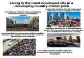 Living in the most developed city in a developing country starter pack travelling to another state and getting reminded why it's a developing country extremely modern and tall skyscraper right next to poor neighbourhoods has great infrastructure and mediocre public transport but people dont have the common decency for it to maintain watching tourists go to the wealthiest part of the city and say your place should be considered a first world country rest of the country could've been as developed if they tried but can't due to corruption
