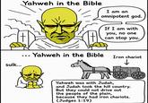 Yahweh in the Bible I am an omnipotent god. sulk... ... Yahweh in the Bible If I am with you, no one can stop you. Iron chariot Yahweh was with Judah, and Judah took the hill country. But they could not drive out the people of the plain, because they had iron chariots. (Judges 1:19)