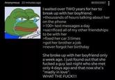 Anonymous 22 minutes ago 803933567 I waited over TWO years for her to break up with her boyfriend. >thousands of hours talking about her on the phone >100+ text messages a day >sacrificed all of my other friendships to be with her >fixed her car 3 times >got her brother a job >never forgot her birthday She broke up with her boyfriend only a week ago. I just found out that she f----- a guy last night who she met only 4 days ago and that now she's "madly in love". WHAT THE F---!!!